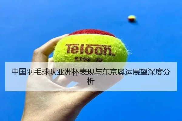 中国羽毛球队亚洲杯表现与东京奥运展望深度分析